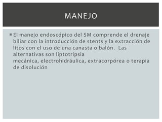 MANEJO

 El manejo endoscópico del SM comprende el drenaje
  biliar con la introducción de stents y la extracción de
  litos con el uso de una canasta o balón . Las
  alternativas son liptotripsia
  mecánica, electrohidráulica, extracorpórea o terapia
  de disolución
 