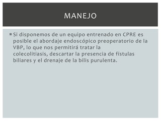 MANEJO

 Si disponemos de un equipo entrenado en CPRE es
  posible el abordaje endoscópico preoperatorio de la
  VBP, lo que nos permitirá tratar la
  colecolitiasis, descartar la presencia de fístulas
  biliares y el drenaje de la bilis purulenta.
 