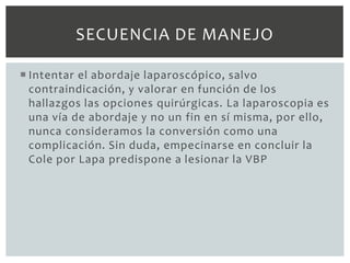 SECUENCIA DE MANEJO

 Intentar el abordaje laparoscópico, salvo
  contraindicación, y valorar en función de los
  hallazgos las opciones quirúrgicas. La laparoscopia es
  una vía de abordaje y no un fin en sí misma, por ello,
  nunca consideramos la conversión como una
  complicación. Sin duda, empecinarse en concluir la
  Cole por Lapa predispone a lesionar la VBP
 