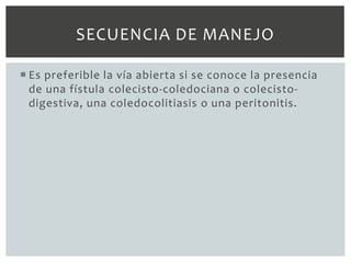 SECUENCIA DE MANEJO

 Es preferible la vía abierta si se conoce la presencia
  de una fístula colecisto-coledociana o colecisto-
  digestiva, una coledocolitiasis o una peritonitis.
 