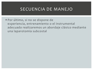 SECUENCIA DE MANEJO

 Por último, si no se dispone de
  experiencia, entrenamiento o el instrumental
  adecuado realizaremos un abordaje clásico mediante
  una laparotomía subcostal
 