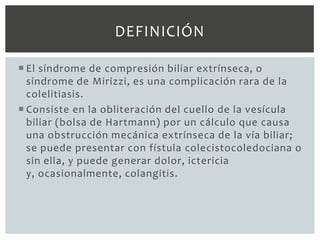 DEFINICIÓN

 El síndrome de compresión biliar extrínseca, o
  síndrome de Mirizzi, es una complicación rara de la
  colelitiasis.
 Consiste en la obliteración del cuello de la vesícula
  biliar (bolsa de Hartmann) por un cálculo que causa
  una obstrucción mecánica extrínseca de la vía biliar;
  se puede presentar con fístula colecistocoledociana o
  sin ella, y puede generar dolor, ictericia
  y, ocasionalmente, colangitis.
 