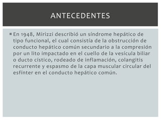 ANTECEDENTES

 En 1948, Mirizzi describió un síndrome hepático de
  tipo funcional, el cual consistía de la obstrucción de
  conducto hepático común secundario a la compresión
  por un lito impactado en el cuello de la vesícula biliar
  o ducto cístico, rodeado de inflamación, colangitis
  recurrente y espasmo de la capa muscular circular del
  esfínter en el conducto hepático común.
 