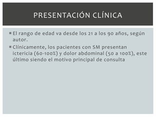 PRESENTACIÓN CLÍNICA

 El rango de edad va desde los 21 a los 90 años, según
  autor.
 Clínicamente, los pacientes con SM presentan
  ictericia (60-100%) y dolor abdominal (50 a 100%), este
  último siendo el motivo principal de consulta
 