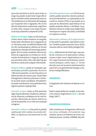 Protocolos • Síndrome de Noonan


para estos pacientes es de 85, pero existe un                        Anomalías genitourinarias: un 11% de los pa-
rango muy amplio. Suelen tener mayor dificul-                        cientes pueden presentar estenosis pieloure-
tad en el ámbito verbal, presentando hasta un                        teral y/o hidronefrosis. La criptorquidia es fre-
72% problemas en la articulación del lenguaje,                       cuente en varones (77%), lo que puede ser la
que responden bien a logopedia. No se han                            causa de las alteraciones espermáticas en los
descrito alteraciones conductuales específicas                       adultos pudiendo afectar su fertilidad. La pu-
en estos niños, aunque sí una mayor frecuen-                         bertad se retrasa en ambos sexos (edad media
cia de baja autoestima o depresión (23%).                            menarquia en mujeres 14,6 años). La fertilidad
                                                                     en mujeres es normal.
Diátesis hemorrágica: hasta un 55% de los pa-
cientes tienen mayor tendencia al sangrado.                          Alteraciones cutáneas y de la pigmentación:
Puede haber alteraciones de la coagulación en                        es frecuente la queratosis rubra pilaris en bra-
un 33% de los casos, con déficit de factores VIII,                   zos. También pueden presentar nevus (25%),
XI y XII, trombocitopenia, defectos de función                       manchas café con leche (10%) y léntigos (3%).
plaquetaria y tiempos de hemorragia prolon-
gados. Pero no existe correlación entre los de-                      Otras: malformación de Chiari tipo I, que pue-
fectos de coagulación y la tendencia a la for-                       de dar síntomas en la edad adulta: cefalea,
mación de hematomas o riesgo de sangrado                             mareos o dolor nucal. Hipotiroidismo en un
que presentan estos niños. Este dato hay que                         5%; mayor frecuencia de fenómenos autoin-
tenerlo en cuenta ante cualquier intervención.                       munes (celiaquía, uveitis, lupus...)17. Se han
                                                                     descrito casos de leucemia mielomonocítica
Displasia linfática: puede ser localizada o ge-                      juvenil de curso generalmente benigno y tras-
neralizada; prenatal o postnatal. Ocurre en                          tornos mieloproliferativos.
<20% de los pacientes. Lo más frecuente es el
edema de dorso de manos y pies. Puede haber
linfangiectasia intestinal, pulmonar o testicu-                      DIAGNÓSTICO
lar así como ascitis o quilotórax. Prenatalmen-
te puede manifestarse como polihidramnios,                           El diagnóstico del síndrome de Noonan es clí-
higroma quístico o hydrops fetal.                                    nico.

Anomalías oculares: hasta un 95% presentan                           Dada la expresividad tan variable, se han des-
algún tipo de alteración. Estrabismo, alteracio-                     crito criterios diagnósticos (Tabla 1, Van der
nes de refracción y ambliopía son los más fre-                       Burgt, 200715).
cuentes. Alteraciones de cámara anterior en
2/3 de los pacientes. En un 10% se ha asociado
nistagmus.                                                           DIAGNÓSTICO DIFERENCIAL

Anomalías auditivas: es frecuente la pérdida                         Debe establecerse el diagnóstico diferencial
auditiva por otitis medias recurrentes (15-                          con otras entidades clínicamente muy
40%). La hipoacusia neurosensorial es más                            similares como es el Síndrome de Turner, Car-
rara.                                                                diofaciocutáneo, Costello, LEOPARD, Neurofi-


                                                                58
            ©Asociación Española de Pediatría. Prohibida la reproducción de los contenidos sin la autorización correspondiente.
   Protocolos actualizados al año 2010. Consulte condiciones de uso y posibles nuevas actualizaciones en www.aeped.es/protocolos/
                                                             ISSN 2171-8172
 
