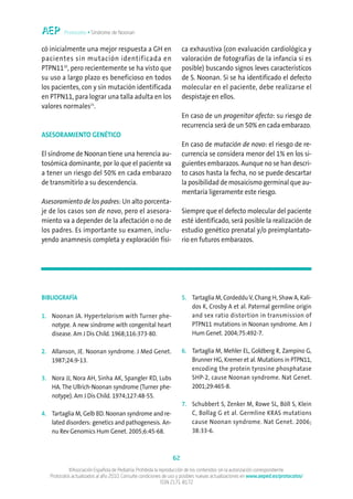 Protocolos • Síndrome de Noonan


có inicialmente una mejor respuesta a GH en                          ca exhaustiva (con evaluación cardiológica y
pacientes sin mutación identificada en                               valoración de fotografías de la infancia si es
PTPN1120, pero recientemente se ha visto que                         posible) buscando signos leves característicos
su uso a largo plazo es beneficioso en todos                         de S. Noonan. Si se ha identificado el defecto
los pacientes, con y sin mutación identificada                       molecular en el paciente, debe realizarse el
en PTPN11, para lograr una talla adulta en los                       despistaje en ellos.
valores normales21.
                                                                     En caso de un progenitor afecto: su riesgo de
                                                                     recurrencia será de un 50% en cada embarazo.
ASESORAMIENTO GENÉTICO
                                                                     En caso de mutación de novo: el riesgo de re-
El síndrome de Noonan tiene una herencia au-                         currencia se considera menor del 1% en los si-
tosómica dominante, por lo que el paciente va                        guientes embarazos. Aunque no se han descri-
a tener un riesgo del 50% en cada embarazo                           to casos hasta la fecha, no se puede descartar
de transmitirlo a su descendencia.                                   la posibilidad de mosaicismo germinal que au-
                                                                     mentaría ligeramente este riesgo.
Asesoramiento de los padres: Un alto porcenta-
je de los casos son de novo, pero el asesora-                        Siempre que el defecto molecular del paciente
miento va a depender de la afectación o no de                        esté identificado, será posible la realización de
los padres. Es importante su examen, inclu-                          estudio genético prenatal y/o preimplantato-
yendo anamnesis completa y exploración físi-                         rio en futuros embarazos.




BIBLIOGRAFÍA                                                         5. Tartaglia M, Cordeddu V, Chang H, Shaw A, Kali-
                                                                        dos K, Crosby A et al. Paternal germline origin
1. Noonan JA. Hypertelorism with Turner phe-                            and sex ratio distortion in transmission of
   notype. A new síndrome with congenital heart                         PTPN11 mutations in Noonan syndrome. Am J
   disease. Am J Dis Child. 1968;116:373-80.                            Hum Genet. 2004;75:492-7.

2. Allanson, JE. Noonan syndrome. J Med Genet.                       6. Tartaglia M, Mehler EL, Goldberg R, Zampino G,
   1987;24:9-13.                                                        Brunner HG, Kremer et al. Mutations in PTPN11,
                                                                        encoding the protein tyrosine phosphatase
3. Nora JJ, Nora AH, Sinha AK, Spangler RD, Lubs                        SHP-2, cause Noonan syndrome. Nat Genet.
   HA. The Ullrich-Noonan syndrome (Turner phe-                         2001;29:465-8.
   notype). Am J Dis Child. 1974;127:48-55.
                                                                     7. Schubbert S, Zenker M, Rowe SL, Böll S, Klein
4. Tartaglia M, Gelb BD. Noonan syndrome and re-                        C, Bollag G et al. Germline KRAS mutations
   lated disorders: genetics and pathogenesis. An-                      cause Noonan syndrome. Nat Genet. 2006;
   nu Rev Genomics Hum Genet. 2005;6:45-68.                             38:33-6.



                                                                62
            ©Asociación Española de Pediatría. Prohibida la reproducción de los contenidos sin la autorización correspondiente.
   Protocolos actualizados al año 2010. Consulte condiciones de uso y posibles nuevas actualizaciones en www.aeped.es/protocolos/
                                                             ISSN 2171-8172
 