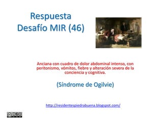 Respuesta
Desafío MIR (46)


    Anciana con cuadro de dolor abdominal intenso, con
    peritonismo, vómitos, fiebre y alteración severa de la
                   conciencia y cognitiva.

               (Síndrome de Ogilvie)


         http://residentespiedrabuena.blogspot.com/
 