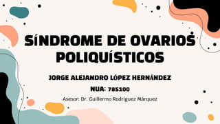 SÍNDROME DE OVARIOS
POLIQUÍSTICOS
Asesor: Dr. Guillermo Rodríguez Márquez
JORGE ALEJANDRO LÓPEZ HERNÁNDEZ
NUA: 785100
 