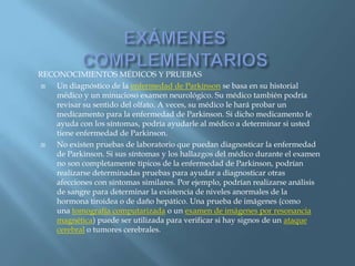 RECONOCIMIENTOS MÉDICOS Y PRUEBAS
   Un diagnóstico de la enfermedad de Parkinson se basa en su historial
    médico y un minucioso examen neurológico. Su médico también podría
    revisar su sentido del olfato. A veces, su médico le hará probar un
    medicamento para la enfermedad de Parkinson. Si dicho medicamento le
    ayuda con los síntomas, podría ayudarle al médico a determinar si usted
    tiene enfermedad de Parkinson.
   No existen pruebas de laboratorio que puedan diagnosticar la enfermedad
    de Parkinson. Si sus síntomas y los hallazgos del médico durante el examen
    no son completamente típicos de la enfermedad de Parkinson, podrían
    realizarse determinadas pruebas para ayudar a diagnosticar otras
    afecciones con síntomas similares. Por ejemplo, podrían realizarse análisis
    de sangre para determinar la existencia de niveles anormales de la
    hormona tiroidea o de daño hepático. Una prueba de imágenes (como
    una tomografía computarizada o un examen de imágenes por resonancia
    magnética) puede ser utilizada para verificar si hay signos de un ataque
    cerebral o tumores cerebrales.
 