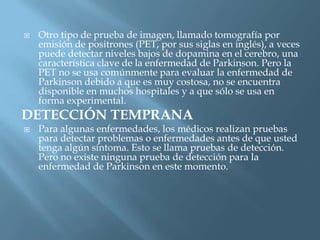    Otro tipo de prueba de imagen, llamado tomografía por
    emisión de positrones (PET, por sus siglas en inglés), a veces
    puede detectar niveles bajos de dopamina en el cerebro, una
    característica clave de la enfermedad de Parkinson. Pero la
    PET no se usa comúnmente para evaluar la enfermedad de
    Parkinson debido a que es muy costosa, no se encuentra
    disponible en muchos hospitales y a que sólo se usa en
    forma experimental.
DETECCIÓN TEMPRANA
   Para algunas enfermedades, los médicos realizan pruebas
    para detectar problemas o enfermedades antes de que usted
    tenga algún síntoma. Esto se llama pruebas de detección.
    Pero no existe ninguna prueba de detección para la
    enfermedad de Parkinson en este momento.
 