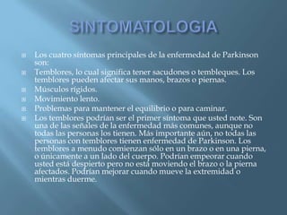    Los cuatro síntomas principales de la enfermedad de Parkinson
    son:
   Temblores, lo cual significa tener sacudones o tembleques. Los
    temblores pueden afectar sus manos, brazos o piernas.
   Músculos rígidos.
   Movimiento lento.
   Problemas para mantener el equilibrio o para caminar.
   Los temblores podrían ser el primer síntoma que usted note. Son
    una de las señales de la enfermedad más comunes, aunque no
    todas las personas los tienen. Más importante aún, no todas las
    personas con temblores tienen enfermedad de Parkinson. Los
    temblores a menudo comienzan sólo en un brazo o en una pierna,
    o únicamente a un lado del cuerpo. Podrían empeorar cuando
    usted está despierto pero no está moviendo el brazo o la pierna
    afectados. Podrían mejorar cuando mueve la extremidad o
    mientras duerme.
 