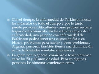    Con el tiempo, la enfermedad de Parkinson afecta
    los músculos de todo el cuerpo y por lo tanto
    puede provocar dificultades como problemas para
    tragar o estreñimiento. En las últimas etapas de la
    enfermedad, una persona con enfermedad de
    Parkinson podría tener una expresión fija o en
    blanco, problemas para hablar y otros problemas.
    Algunas personas también tienen una disminución
    en las habilidades mentales (demencia).
   La gente por lo general comienza a tener síntomas
    entre los 50 y 60 años de edad. Pero en algunas
    personas los síntomas comienzan antes.
 