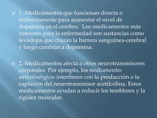    1.-Medicamentos que funcionan directa o
    indirectamente para aumentar el nivel de
    dopamina en el cerebro. Los medicamentos más
    comunes para la enfermedad son sustancias como
    levodopa que cruzan la barrera sanguínea-cerebral
    y luego cambian a dopamina.

   2.-Medicamentos afecta a otros neurotransmisores
    corporales Por ejemplo, los medicamentos
    anticolinérgicos interfieren con la producción o la
    captación del neurotransmisor acetilcolina. Estos
    medicamentos ayudan a reducir los temblores y la
    rigidez muscular.
 