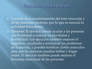    Consiste en el mantenimiento del tono muscular y
    de las funciones motoras, por lo que es esencial la
    actividad física diaria.
   Ejercicio. El ejercicio puede ayudar a las personas
    con Parkinson a mejorar su movilidad y
    flexibilidad. Los ejercicios también mejoran el
    equilibrio, ayudando a minimizar los problemas
    de la marcha, y pueden fortificar ciertos músculos
    para que las personas puedan hablar y tragar
    mejor. El ejercicio también puede mejorar el
    bienestar emocional de las personas
 