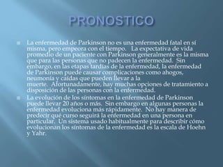    La enfermedad de Parkinson no es una enfermedad fatal en sí
    misma, pero empeora con el tiempo. La expectativa de vida
    promedio de un paciente con Parkinson generalmente es la misma
    que para las personas que no padecen la enfermedad. Sin
    embargo, en las etapas tardías de la enfermedad, la enfermedad
    de Parkinson puede causar complicaciones como ahogos,
    neumonía y caídas que pueden llevar a la
    muerte. Afortunadamente, hay muchas opciones de tratamiento a
    disposición de las personas con la enfermedad.
   La evolución de los síntomas en la enfermedad de Parkinson
    puede llevar 20 años o más. Sin embargo en algunas personas la
    enfermedad evoluciona más rápidamente. No hay manera de
    predecir qué curso seguirá la enfermedad en una persona en
    particular. Un sistema usado habitualmente para describir cómo
    evolucionan los síntomas de la enfermedad es la escala de Hoehn
    y Yahr.
 