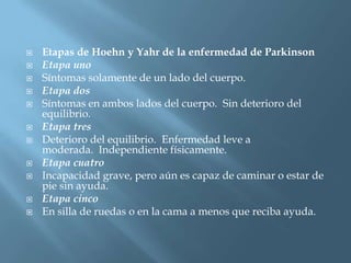    Etapas de Hoehn y Yahr de la enfermedad de Parkinson
   Etapa uno
   Síntomas solamente de un lado del cuerpo.
   Etapa dos
   Síntomas en ambos lados del cuerpo. Sin deterioro del
    equilibrio.
   Etapa tres
   Deterioro del equilibrio. Enfermedad leve a
    moderada. Independiente físicamente.
   Etapa cuatro
   Incapacidad grave, pero aún es capaz de caminar o estar de
    pie sin ayuda.
   Etapa cinco
   En silla de ruedas o en la cama a menos que reciba ayuda.
 