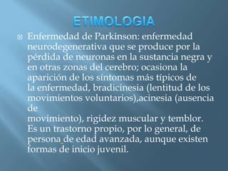    Enfermedad de Parkinson: enfermedad
    neurodegenerativa que se produce por la
    pérdida de neuronas en la sustancia negra y
    en otras zonas del cerebro; ocasiona la
    aparición de los síntomas más típicos de
    la enfermedad, bradicinesia (lentitud de los
    movimientos voluntarios),acinesia (ausencia
    de
    movimiento), rigidez muscular y temblor.
    Es un trastorno propio, por lo general, de
    persona de edad avanzada, aunque existen
    formas de inicio juvenil.
 
