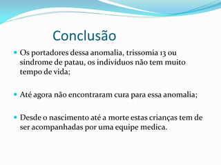 Conclusão
 Os portadores dessa anomalia, trissomia 13 ou
síndrome de patau, os indivíduos não tem muito
tempo de vida;
 Até agora não encontraram cura para essa anomalia;
 Desde o nascimento até a morte estas crianças tem de
ser acompanhadas por uma equipe medica.
 