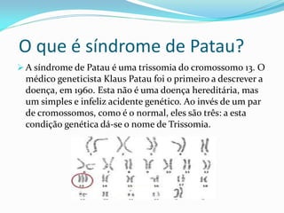 O que é síndrome de Patau?
 A síndrome de Patau é uma trissomia do cromossomo 13. O
médico geneticista Klaus Patau foi o primeiro a descrever a
doença, em 1960. Esta não é uma doença hereditária, mas
um simples e infeliz acidente genético. Ao invés de um par
de cromossomos, como é o normal, eles são três: a esta
condição genética dá-se o nome de Trissomia.
 