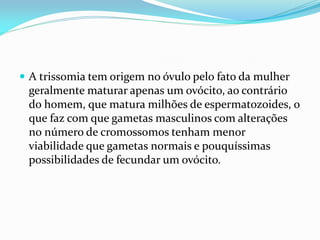  A trissomia tem origem no óvulo pelo fato da mulher
geralmente maturar apenas um ovócito, ao contrário
do homem, que matura milhões de espermatozoides, o
que faz com que gametas masculinos com alterações
no número de cromossomos tenham menor
viabilidade que gametas normais e pouquíssimas
possibilidades de fecundar um ovócito.
 