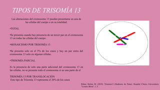 TIPOS DE TRISOMÍA 13
Las alteraciones del cromosoma 13 pueden presentarse en una de
las células del cuerpo o en su totalidad:
•TOTAL
•Se presenta cuando hay presencia de un tercer par en el cromosoma
13 en todas las células del cuerpo.
•MOSAICISMO POR TRISOMÍA 13
•Se presenta solo en el 5% de los casos y hay un par entra del
cromosoma 13 solo en algunas células.
•TRISOMÍA PARCIAL
Es la presencia de solo una parte adicional del cromosoma 13 en
las células, no se presenta todo el cromosoma si no una parte de el
TRISOMÍA 13 POR TRANSLOCACIÓN
Este tipo de Trisomía 13 representa el 20% de los casos
Ribate Molina M. (2010). Trisomía13 (Síndrome de Patau). Hospital Clínico Universitario
"Lozano Blesa", 1, 5.
 