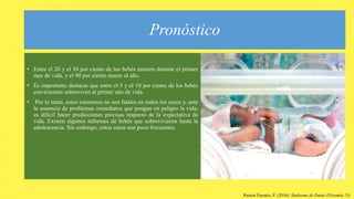 Pronóstico
• Entre el 20 y el 30 por ciento de los bebés mueren durante el primer
mes de vida, y el 90 por ciento muere al año.
• Es importante destacar que entre el 5 y el 10 por ciento de los bebés
con trisomía sobreviven al primer año de vida.
• Por lo tanto, estos trastornos no son fatales en todos los casos y, ante
la ausencia de problemas inmediatos que pongan en peligro la vida,
es difícil hacer predicciones precisas respecto de la expectativa de
vida. Existen algunos informes de bebés que sobrevivieron hasta la
adolescencia. Sin embargo, estos casos son poco frecuentes.
Ramos Fuentes, F. (2016). Síndrome de Patau (Trisomía 13)
 