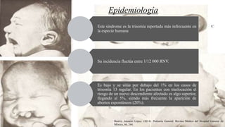 Epidemiología
Este síndrome es la trisomía reportada más infrecuente en
la especie humana
Su incidencia fluctúa entre 1/12 000 RNV.
Es bajo y se sitúa por debajo del 1% en los casos de
trisomía 13 regular. En los pacientes con traslocación el
riesgo de un nuevo descendiente afectado es algo superior,
llegando al 5%, siendo más frecuente la aparición de
abortos espontáneos (20%).
Beatriz Anzures López. (2014). Pediatría General. Revista Médica del Hospital General de
México, 66, 244.
 