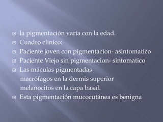 la pigmentación varía con la edad. Cuadro clinico:Paciente joven con pigmentacion- asintomaticoPaciente Viejo sin pigmentacion- sintomaticoLas máculas pigmentadasmacrófagos en la dermis superiormelanocitosen la capa basal. Esta pigmentación mucocutáneaes benigna