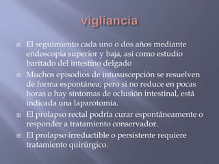 viglianciaEl seguimiento cada uno o dos años mediante endoscopia superior y baja, así como estudio baritado del intestino delgadoMuchos episodios de intususcepción se resuelven de forma espontánea; pero si no reduce en pocas horas o hay síntomas de oclusión intestinal, está indicada una laparotomía.El prolapso rectal podría curar espontáneamente o responder a tratamiento conservador. El prolapso irreductible o persistente requiere tratamiento quirúrgico.