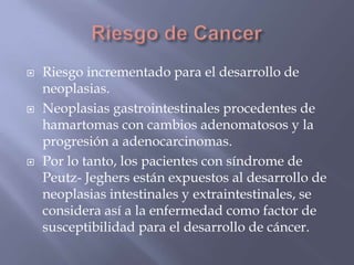 Riesgo de CancerRiesgo incrementado para el desarrollo de neoplasias.Neoplasias gastrointestinales procedentes de hamartomas con cambios adenomatososy la progresión a adenocarcinomas.Por lo tanto, los pacientes con síndrome de Peutz- Jeghersestán expuestos al desarrollo de neoplasias intestinales y extraintestinales, se considera así a la enfermedad como factor de susceptibilidad para el desarrollo de cáncer.