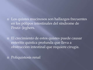 Los quistes mucinosos son hallazgos frecuentes en los pólipos intestinales del síndrome de Peutz- Jeghers. El crecimiento de estos quistes puede causar enteritis quística profunda que lleva a obstrucción intestinal que requiere cirugía. Poliquistosis renal
