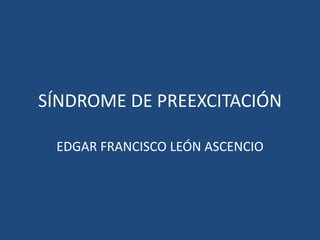 SÍNDROME DE PREEXCITACIÓN
EDGAR FRANCISCO LEÓN ASCENCIO
 