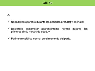 CIE 10 
A. 
 Normalidad aparente durante los períodos prenatal y perinatal, 
 Desarrollo psicomotor aparentemente normal durante los 
primeros cinco meses de edad, y 
 Perímetro cefálico normal en el momento del parto. 
 
