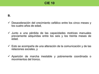 CIE 10 
B. 
 Desaceleración del crecimiento cefálico entre los cinco meses y 
los cuatro años de edad, 
 Junto a una pérdida de las capacidades motrices manuales 
previamente adquiridas entre los seis y los treinta meses de 
edad. 
 Esto se acompaña de una alteración de la comunicación y de las 
relaciones sociales, y 
 Aparición de marcha inestable y pobremente coordinada o 
movimientos del tronco. 
 