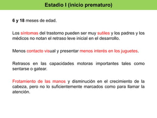Estadio I (inicio prematuro) 
6 y 18 meses de edad. 
Los síntomas del trastorno pueden ser muy sutiles y los padres y los 
médicos no notan el retraso leve inicial en el desarrollo. 
Menos contacto visual y presentar menos interés en los juguetes. 
Retrasos en las capacidades motoras importantes tales como 
sentarse o gatear. 
Frotamiento de las manos y disminución en el crecimiento de la 
cabeza, pero no lo suficientemente marcados como para llamar la 
atención. 
 