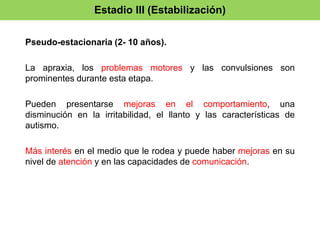 Estadio III (Estabilización) 
Pseudo-estacionaria (2- 10 años). 
La apraxia, los problemas motores y las convulsiones son 
prominentes durante esta etapa. 
Pueden presentarse mejoras en el comportamiento, una 
disminución en la irritabilidad, el llanto y las características de 
autismo. 
Más interés en el medio que le rodea y puede haber mejoras en su 
nivel de atención y en las capacidades de comunicación. 
 