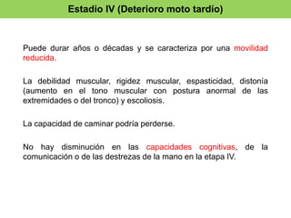 Estadio IV (Deterioro moto tardío) 
Puede durar años o décadas y se caracteriza por una movilidad 
reducida. 
La debilidad muscular, rigidez muscular, espasticidad, distonía 
(aumento en el tono muscular con postura anormal de las 
extremidades o del tronco) y escoliosis. 
La capacidad de caminar podría perderse. 
No hay disminución en las capacidades cognitivas, de la 
comunicación o de las destrezas de la mano en la etapa IV. 
 