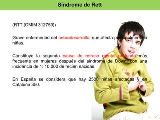 Síndrome de Rett 
(RTT;[OMIM 312750]) 
Grave enfermedad del neurodesarrollo, que afecta principalmente a 
niñas. 
Constituye la segunda causa de retraso mental profundo más 
frecuente en mujeres después del síndrome de Down, con una 
incidencia de 1: 10.000 de recién nacidas. 
En España se considera que hay 2500 niñas afectadas y en 
Cataluña 350. 
 