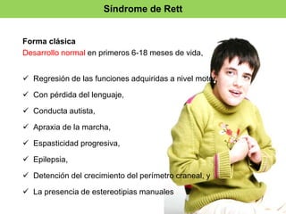 Síndrome de Rett 
Forma clásica 
Desarrollo normal en primeros 6-18 meses de vida, 
 Regresión de las funciones adquiridas a nivel motor, 
 Con pérdida del lenguaje, 
 Conducta autista, 
 Apraxia de la marcha, 
 Espasticidad progresiva, 
 Epilepsia, 
 Detención del crecimiento del perímetro craneal, y 
 La presencia de estereotipias manuales 
 