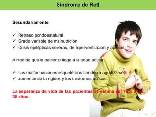 Síndrome de Rett 
Secundariamente 
 Retraso pondoestatural 
 Grado variable de malnutrición 
 Crisis epilépticas severas, de hiperventilación y apneas. 
A medida que la paciente llega a la edad adulta: 
 Las malformaciones esqueléticas tienden a agudizarse, 
 aumentando la rigidez y los trastornos tróficos. 
La esperanza de vida de las pacientes se estima del 70% a los 
35 años. 
 