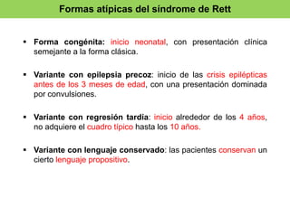 Formas atípicas del síndrome de Rett 
 Forma congénita: inicio neonatal, con presentación clínica 
semejante a la forma clásica. 
 Variante con epilepsia precoz: inicio de las crisis epilépticas 
antes de los 3 meses de edad, con una presentación dominada 
por convulsiones. 
 Variante con regresión tardía: inicio alrededor de los 4 años, 
no adquiere el cuadro típico hasta los 10 años. 
 Variante con lenguaje conservado: las pacientes conservan un 
cierto lenguaje propositivo. 
 