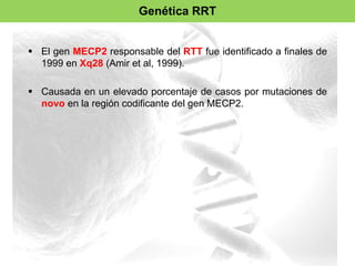 Genética RRT 
 El gen MECP2 responsable del RTT fue identificado a finales de 
1999 en Xq28 (Amir et al, 1999). 
 Causada en un elevado porcentaje de casos por mutaciones de 
novo en la región codificante del gen MECP2. 
 