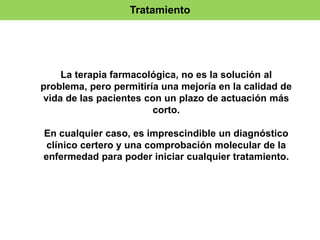 Tratamiento 
La terapia farmacológica, no es la solución al 
problema, pero permitiría una mejoría en la calidad de 
vida de las pacientes con un plazo de actuación más 
corto. 
En cualquier caso, es imprescindible un diagnóstico 
clínico certero y una comprobación molecular de la 
enfermedad para poder iniciar cualquier tratamiento. 
 
