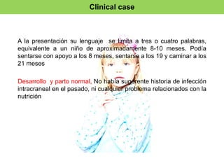 Clinical case 
A la presentación su lenguaje se limita a tres o cuatro palabras, 
equivalente a un niño de aproximadamente 8-10 meses. Podía 
sentarse con apoyo a los 8 meses, sentarse a los 19 y caminar a los 
21 meses 
Desarrollo y parto normal, No había sugerente historia de infección 
intracraneal en el pasado, ni cualquier problema relacionados con la 
nutrición 
 