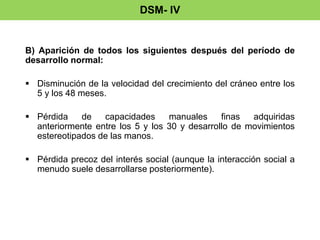 DSM- IV 
B) Aparición de todos los siguientes después del período de 
desarrollo normal: 
 Disminución de la velocidad del crecimiento del cráneo entre los 
5 y los 48 meses. 
 Pérdida de capacidades manuales finas adquiridas 
anteriormente entre los 5 y los 30 y desarrollo de movimientos 
estereotipados de las manos. 
 Pérdida precoz del interés social (aunque la interacción social a 
menudo suele desarrollarse posteriormente). 
 