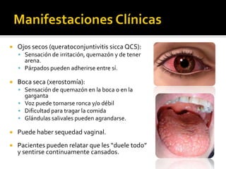  Ojos secos (queratoconjuntivitis sicca QCS):
 Sensación de irritación, quemazón y de tener
arena.
 Párpados pueden adherirse entre sí.
 Boca seca (xerostomía):
 Sensación de quemazón en la boca o en la
garganta
 Voz puede tornarse ronca y/o débil
 Dificultad para tragar la comida
 Glándulas salivales pueden agrandarse.
 Puede haber sequedad vaginal.
 Pacientes pueden relatar que les “duele todo”
y sentirse continuamente cansados.
 