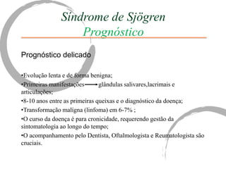 Síndrome de Sjögren
                  Prognóstico
Prognóstico delicado

•Evolução lenta e de forma benigna;
•Primeiras manifestações       glândulas salivares,lacrimais e
articulações;
•8-10 anos entre as primeiras queixas e o diagnóstico da doença;
•Transformação malígna (linfoma) em 6-7% ;
•O curso da doença é para cronicidade, requerendo gestão da
sintomatologia ao longo do tempo;
•O acompanhamento pelo Dentista, Oftalmologista e Reumatologista são
cruciais.
 