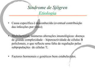 Síndrome de Sjögren
                   Etiologia
• Causa específica é desconhecida (eventual contribuição
  das infecções por vírus);

• Multifactorial; inúmeras alterações imunológicas: doença
  de grande complexidade – hipereactividade de células B
  policlonais, o que reflecte uma falta de regulação pelas
  subpopulações de células T;

• Factores hormonais e genéticos bem estabelecidos.
 