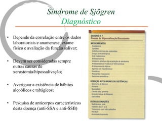 Síndrome de Sjögren
                         Diagnóstico
• Depende da correlação entre os dados
  laboratoriais e anamenese, exame
  físico e avaliação da função salivar;

• Devem ser consideradas sempre
  outras causas de
  xerostomia/hipossalivação;

• Averiguar a existência de hábitos
  alcoólicos e tabágicos;

• Pesquisa de anticorpos caracteristicos
  desta doença (anti-SSA e anti-SSB)
 