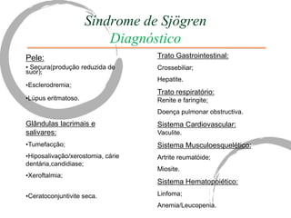 Síndrome de Sjögren
                         Diagnóstico
Pele:                              Trato Gastrointestinal:
• Secura(produção reduzida de      Crossebiliar;
suor);
                                   Hepatite.
•Esclerodremia;
                                   Trato respiratório:
•Lúpus eritmatoso.                 Renite e faringite;
                                   Doença pulmonar obstructiva.
Glândulas lacrimais e              Sistema Cardiovascular:
salivares:                         Vaculite.
•Tumefacção;                       Sistema Musculoesquelético:
•Hiposalivação/xerostomia, cárie   Artrite reumatóide;
dentária,candidiase;
                                   Miosite.
•Xeroftalmia;
                                   Sistema Hematopoiético:
•Ceratoconjuntivite seca.          Linfoma;
                                   Anemia/Leucopenia.
 